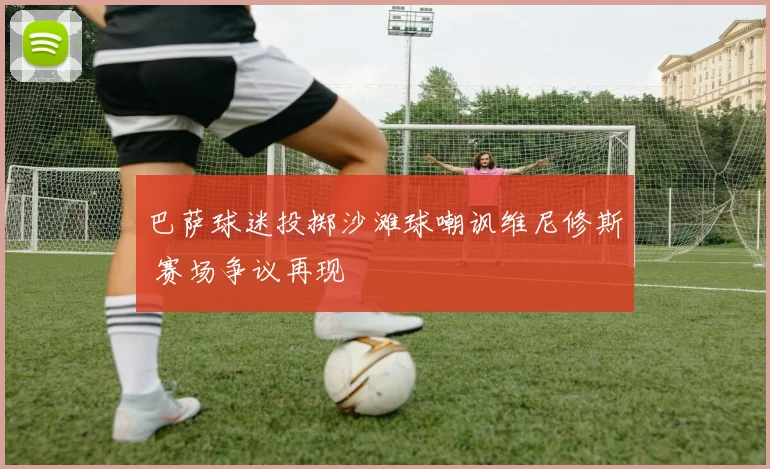 巴萨球迷投掷沙滩球嘲讽维尼修斯 赛场争议再现