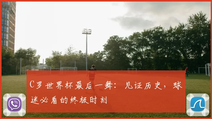 C罗世界杯最后一舞:见证历史,球迷必看的终极时刻
