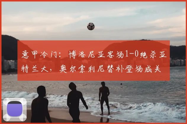 意甲冷门：博洛尼亚客场1-0绝杀亚特兰大，奥尔索利尼替补登场成关键先生
