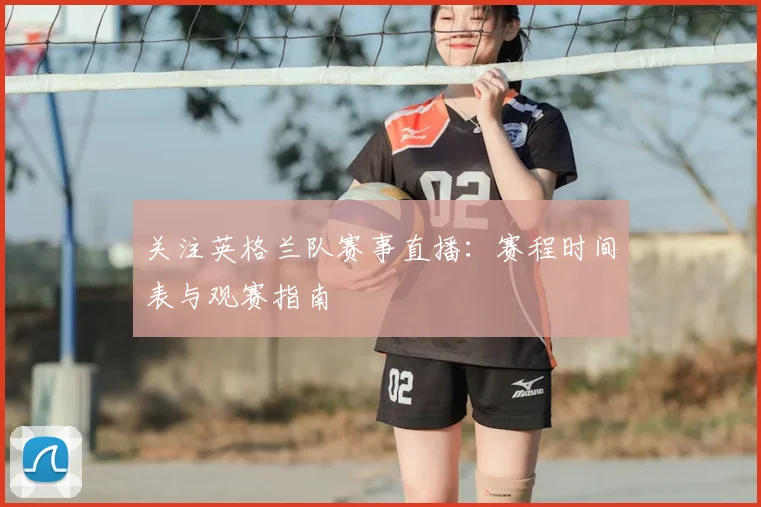 关注英格兰队赛事直播：赛程时间表与观赛指南