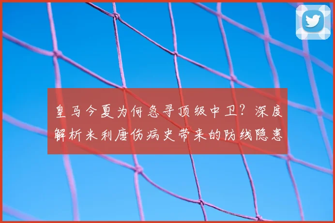 皇马今夏为何急寻顶级中卫？深度解析米利唐伤病史带来的防线隐患