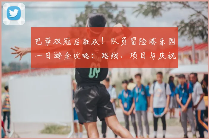 巴萨双冠后狂欢！队员冒险港乐园一日游全攻略：路线、项目与庆祝瞬间