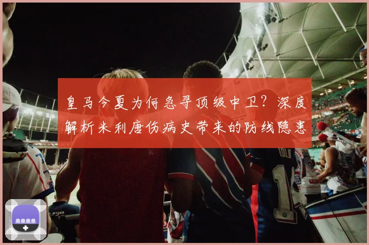 皇马今夏为何急寻顶级中卫？深度解析米利唐伤病史带来的防线隐患