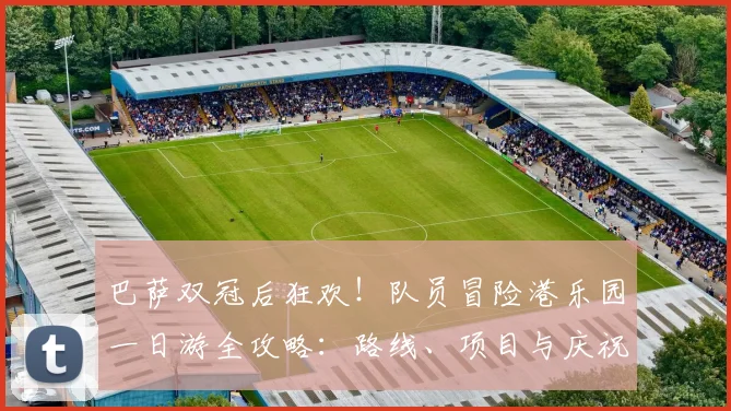巴萨双冠后狂欢！队员冒险港乐园一日游全攻略：路线、项目与庆祝瞬间