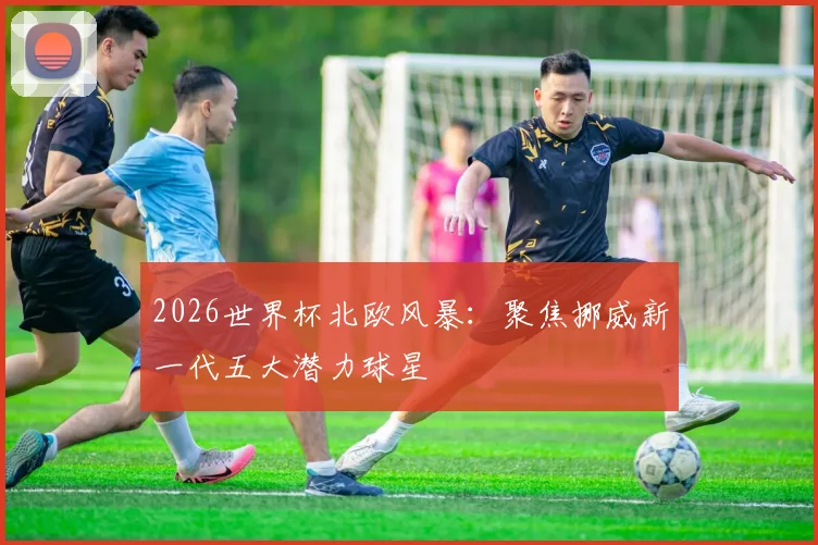 2026世界杯北欧风暴：聚焦挪威新一代五大潜力球星